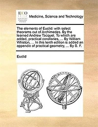 The Elements of Euclid: With Select Theorems out Archimedes By Learned Andrew Tacquet To Which are Added, Practical Corollaries, Shewing Uses Many Propositions Whole Abridg'd, and Publish'd English, Sixth Ed