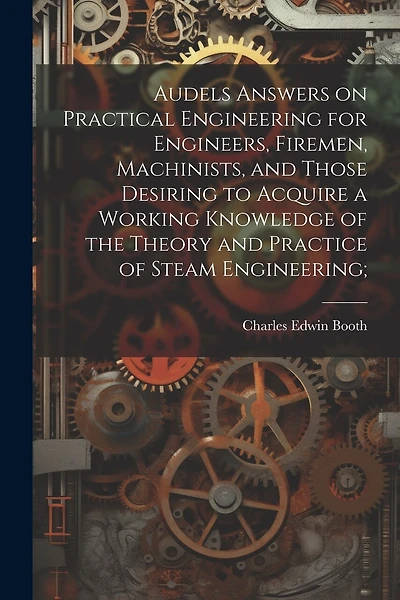 Audels Answers on Practical Engineering for Engineers, Firemen, Machinists, and Those Desiring to Acquire a Working Knowledge of the Theory and Practice of Steam Engineering;