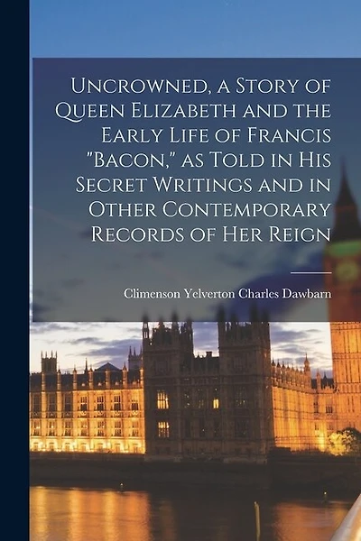 Uncrowned, a Story of Queen Elizabeth and the Early Life of Francis "Bacon," as Told in his Secret Writings and in Other Contemporary Records of her Reign