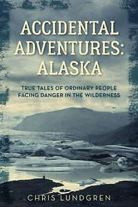 Accidental Adventures: Alaska: True Tales Of Ordinary People Facing Danger In The Wilderness