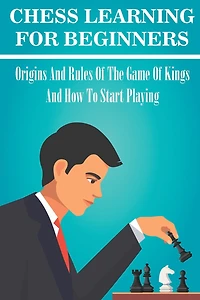 Chess Learning For Beginners: Origins And Rules Of The Game Of Kings And How To Start Playing: Chess Hacks For Beginners