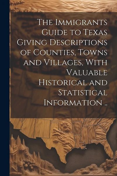 The Immigrants Guide to Texas Giving Descriptions of Counties, Towns and Villages, With Valuable Historical and Statistical Information ..