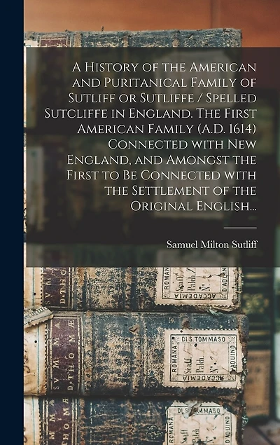 A History of the American and Puritanical Family of Sutliff or Sutliffe / Spelled Sutcliffe in England. The First American Family (A.D. 1614) Connected With New England, and Amongst the First to Be Connected With the Settlement of the Original English...