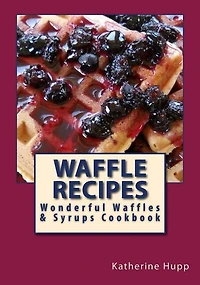 Waffle Recipes: Wonderful Waffles and Syrups Cookbook