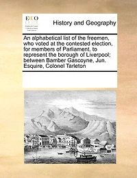 An Alphabetical List of the Freemen, who Voted at Contested Election, for Members Parliament, to Represent Borough Liverpool; Between Bamber Gascoyne, Jun. Esquire, Colonel Tarleton
