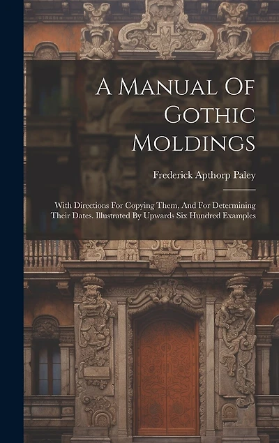 A Manual Of Gothic Moldings: With Directions For Copying Them, And For Determining Their Dates. Illustrated By Upwards Six Hundred Examples