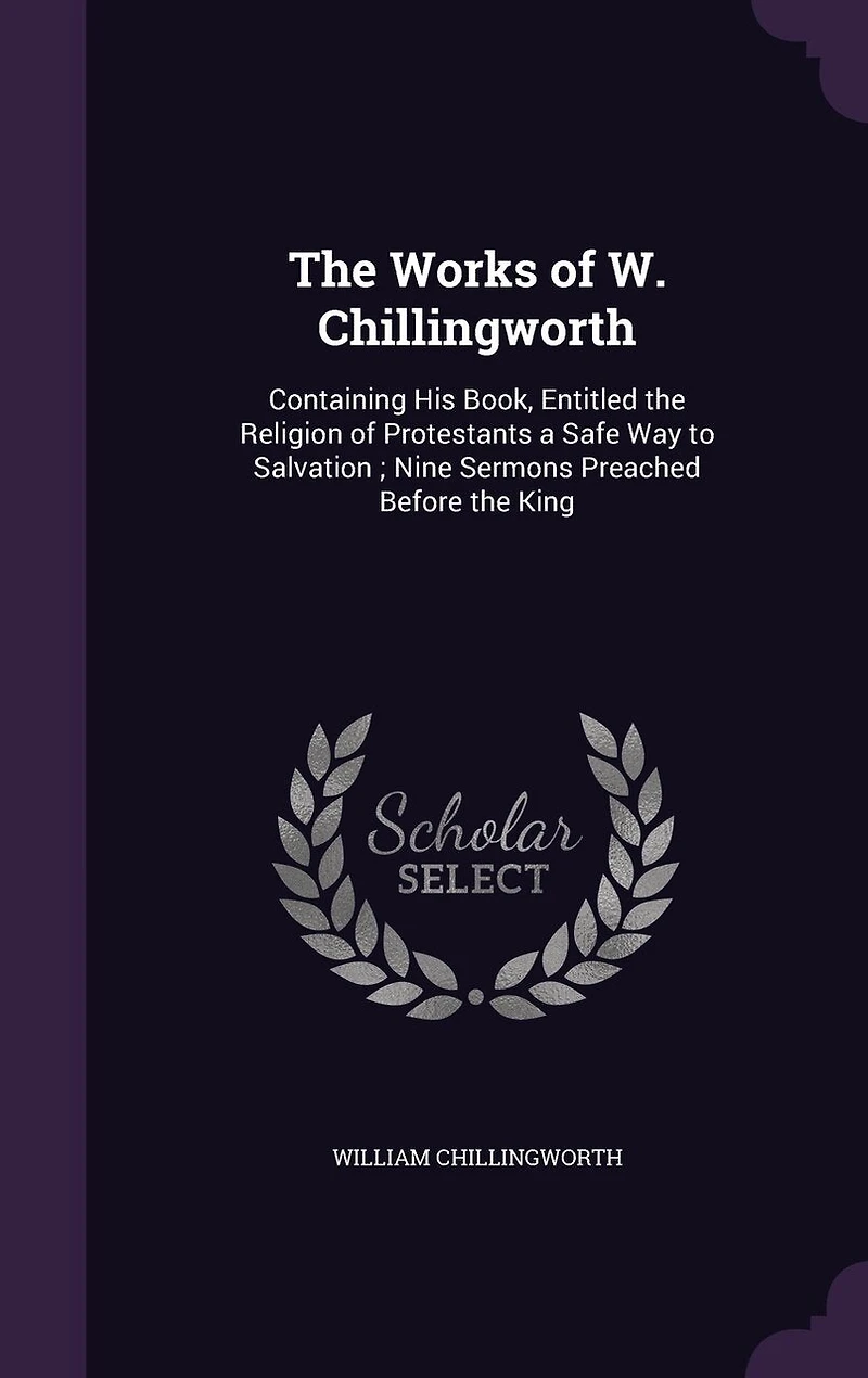 the Works of W. Chillingworth: Containing His Book, Entitled Religion Protestants a Safe Way to Salvation; Nine Sermons Preached Before King
