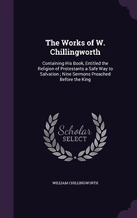 the Works of W. Chillingworth: Containing His Book, Entitled Religion Protestants a Safe Way to Salvation; Nine Sermons Preached Before King
