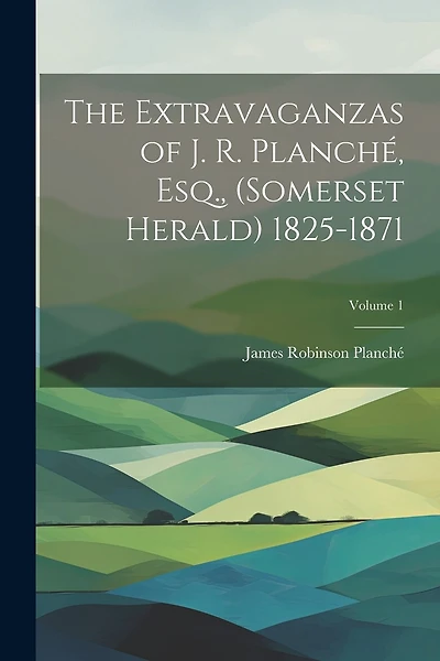 The Extravaganzas of J. R. Planché, Esq., (Somerset Herald) 1825-1871; Volume 1