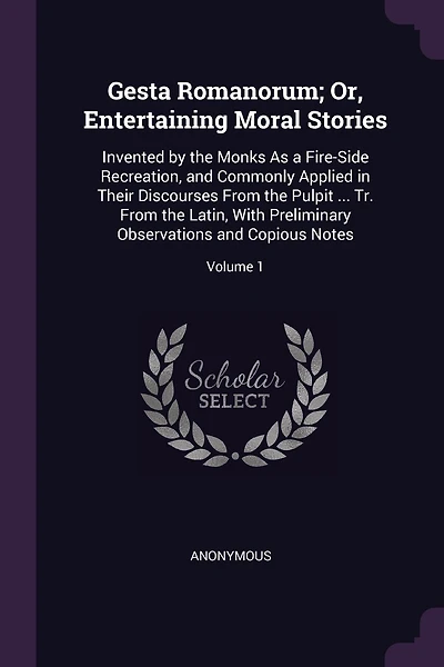 Gesta Romanorum; Or, Entertaining Moral Stories: Invented by the Monks As a Fire-Side Recreation, and Commonly Applied in Their Discourses From the Pulpit ... Tr. From the Latin, With Preliminary Observations and Copious Notes; Volume 1