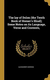 The lay of Dolon (the Tenth Book of Homer's Illiad); Some Notes on its Language, Verse and Contents