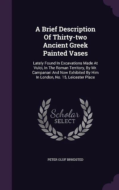 A Brief Description Of Thirty-two Ancient Greek Painted Vases: Lately Found Excavations Made At Vulci, The Roman Territory, By Mr. Campanari And Now Exhibited Him London, No. 15, Leicester Place