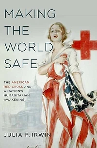 Making The World Safe: American Red Cross and a Nation's Humanitarian Awakening