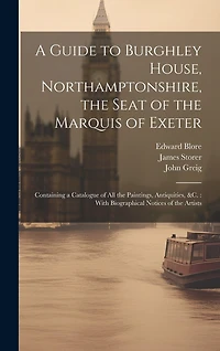 A Guide to Burghley House, Northamptonshire, the Seat of the Marquis of Exeter: Containing a Catalogue of All the Paintings, Antiquities, &c.: With Biographical Notices of the Artists