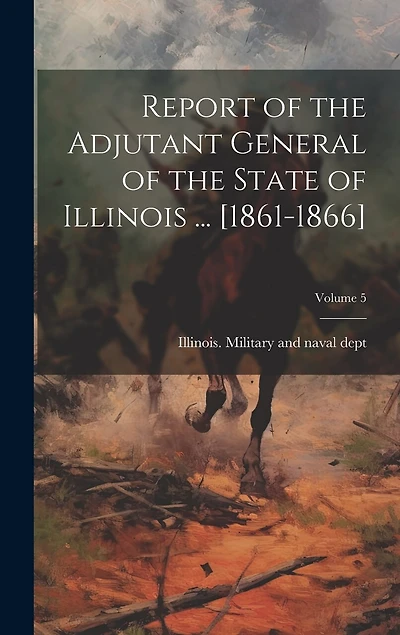 Report of the Adjutant General of the State of Illinois ... [1861-1866]; Volume 5
