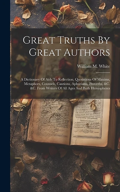 Great Truths By Great Authors: A Dictionary Of Aids To Reflection, Quotations Of Maxims, Metaphors, Counsels, Cautions, Aphorisms, Proverbs, &c. &c. From Writers Of All Ages And Both Hemispheres