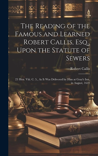 The Reading of the Famous and Learned Robert Callis, Esq., Upon the Statute of Sewers: 23 Hen. Viii. C. 5., As It Was Delivered by Him at Gray's Inn, in August