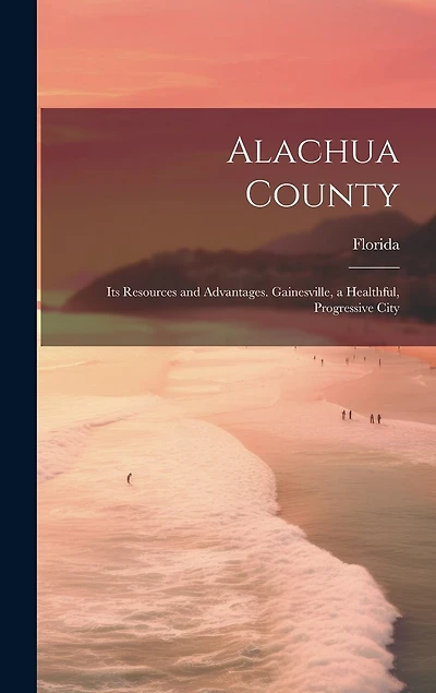 Alachua County; its Resources and Advantages. Gainesville, a Healthful