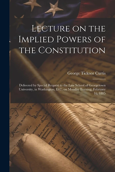 Lecture on the Implied Powers of the Constitution: Delivered by Special Request to the Law School of Georgetown University, in Washington, D.C. on Monday Evening, February 16