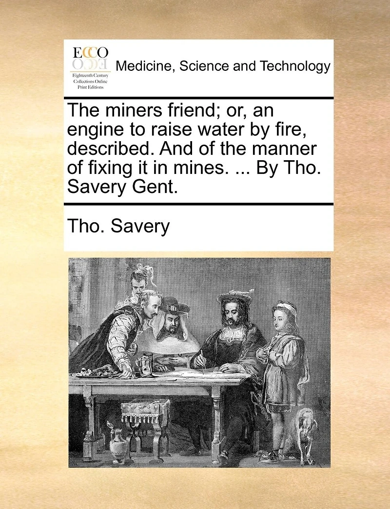 the Miners Friend; or, an Engine to Raise Water By Fire, Described. And of Manner Fixing it Mines. ... Tho. Savery Gent