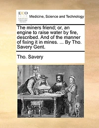 the Miners Friend; or, an Engine to Raise Water By Fire, Described. And of Manner Fixing it Mines. ... Tho. Savery Gent