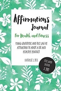 Affirmations Journal For Health And Fitness: Using Gratitude And The Law Of Attraction To Adopt A Fit And Healthy Mindset