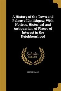 A History of the Town and Palace Linlithgow; With Notices, Historical Antiquarian, Places Interest Neighbourhood