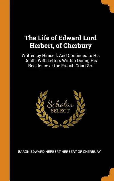The Life of Edward Lord Herbert, of Cherbury: Written by Himself: And Continued to His Death. With Letters Written During His Residence at the Fr