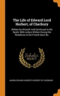 The Life of Edward Lord Herbert, of Cherbury: Written by Himself: And Continued to His Death. With Letters Written During His Residence at the Fr
