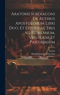 Aratoris Subdiaconi De Actibus Apostolorum Libri Duo, Et Epistolae Tres Ad Florianum, Virgilium Et Parthenium