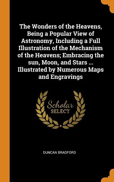The Wonders of the Heavens, Being a Popular View of Astronomy, Including a Full Illustration of the Mechanism of the Heavens; Embracing the sun, Moon, and Stars ... Illustrated by Numerous Maps and Engravings