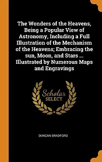 The Wonders of the Heavens, Being a Popular View of Astronomy, Including a Full Illustration of the Mechanism of the Heavens; Embracing the sun, Moon, and Stars ... Illustrated by Numerous Maps and Engravings