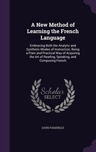 A New Method of Learning the French Language: Embracing Both the Analytic and Synthetic Modes of Instruction; Being a Plain and Practical Way of