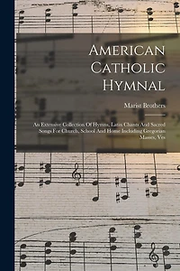 American Catholic Hymnal: An Extensive Collection Of Hymns, Latin Chants And Sacred Songs For Church, School And Home Including Gregorian Masses