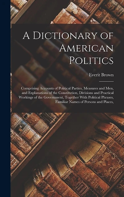 A Dictionary of American Politics: Comprising Accounts of Political Parties, Measures and Men, and Explanations of the Constitution, Divisions and Practical Workings of the Government, Together With Political Phrases, Familiar Names of Persons and Places,