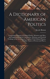 A Dictionary of American Politics: Comprising Accounts of Political Parties, Measures and Men, and Explanations of the Constitution, Divisions and Practical Workings of the Government, Together With Political Phrases, Familiar Names of Persons and Places,