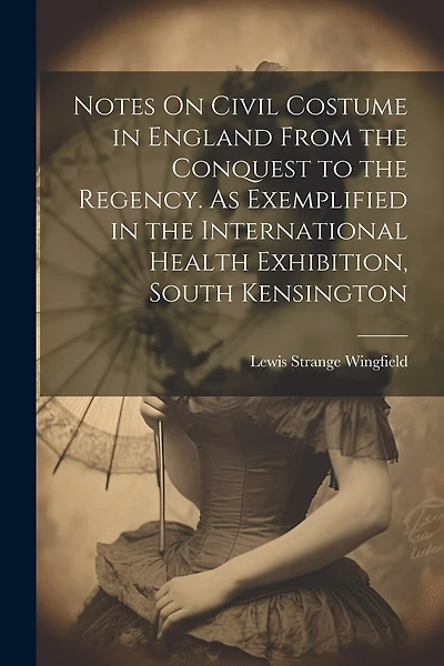 Notes On Civil Costume in England From the Conquest to the Regency. As Exemplified in the International Health Exhibition, South Kensington