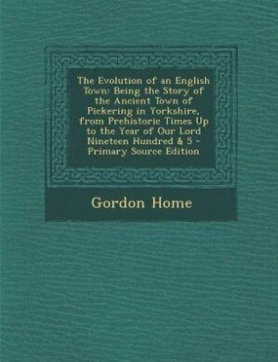 The Evolution of an English Town: Being the Story of the Ancient Town of Pickering in Yorkshire, from Prehistoric Times Up to the Yea
