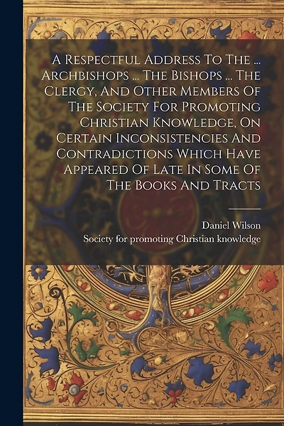 A Respectful Address To The ... Archbishops ... The Bishops ... The Clergy, And Other Members Of The Society For Promoting Christian Knowledge, On Certain Inconsistencies And Contradictions Which Have Appeared Of Late In Some Of The Books And Tracts