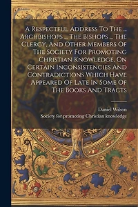 A Respectful Address To The ... Archbishops ... The Bishops ... The Clergy, And Other Members Of The Society For Promoting Christian Knowledge, On Certain Inconsistencies And Contradictions Which Have Appeared Of Late In Some Of The Books And Tracts