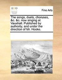 The Songs, Duets, Choruses, &c. &c. Now Singing At Vauxhall. Published By Authority, And Under The Direction Of Mr. Hooke.