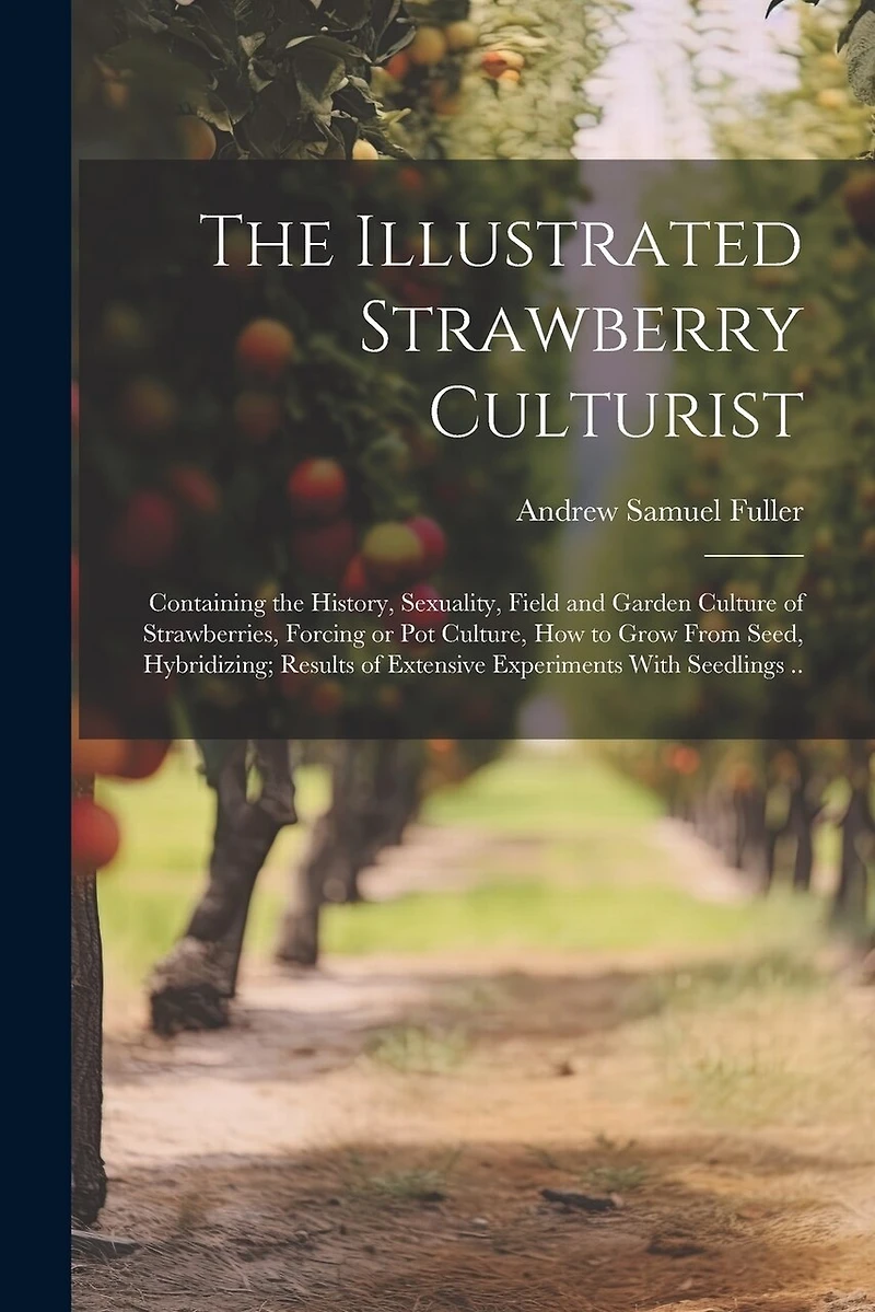 The Illustrated Strawberry Culturist: Containing the History, Sexuality, Field and Garden Culture of Strawberries, Forcing or pot Culture, how to Grow From Seed, Hybridizing; Results of Extensive Experiments With Seedlings ..