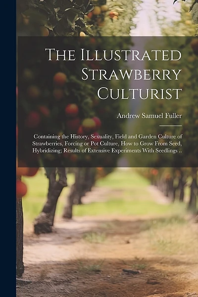 The Illustrated Strawberry Culturist: Containing the History, Sexuality, Field and Garden Culture of Strawberries, Forcing or pot Culture, how to Grow From Seed, Hybridizing; Results of Extensive Experiments With Seedlings ..