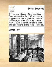 A Compleat History of the Rebellion, From its First Rise, 1745, to Total Suppression at Glorious Battle Culloden, April, 1746. By ... James Ray, Wherein are Contained, Tryals and Excutions Rebel Lords, &c