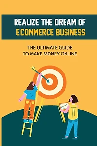 Realize The Dream Of E-Commerce Business: The Ultimate Guide To Make Money Online: E-Commerce Business