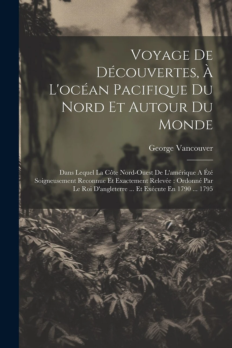 Voyage De Découvertes, À L'océan Pacifique Du Nord Et Autour Du Monde: Dans Lequel La Côte Nord-ouest De L'amérique A Été Soigneusement Reconnue Et Exactement Relevée: Ordonné Par Le Roi D'angleterre ... Et Exécute En 1790 ... 1795