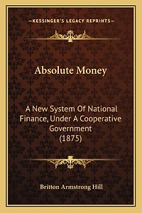 Absolute Money: A New System Of National Finance, Under A Cooperative Government (1875)