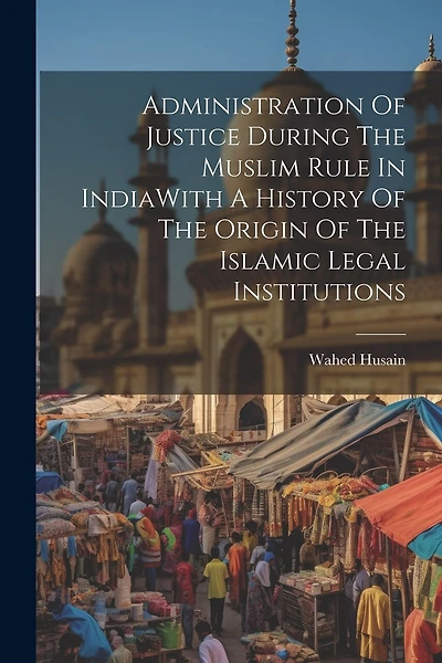 Administration Of Justice During The Muslim Rule In IndiaWith A History Of The Origin Of The Islamic Legal Institutions
