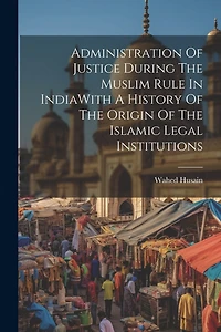 Administration Of Justice During The Muslim Rule In IndiaWith A History Of The Origin Of The Islamic Legal Institutions