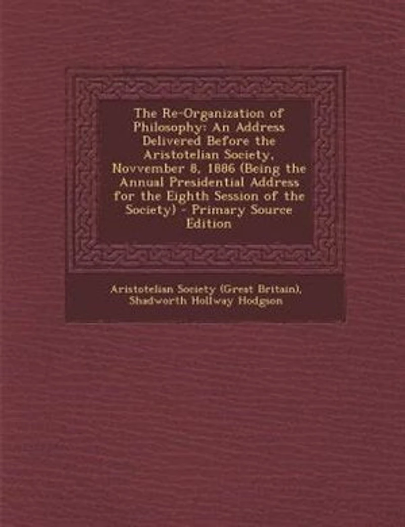 the Re-Organization of Philosophy: An Address Delivered Before Aristotelian Society, Novvember 8, 1886 (Being Annual Presidential for Eighth Session Society)